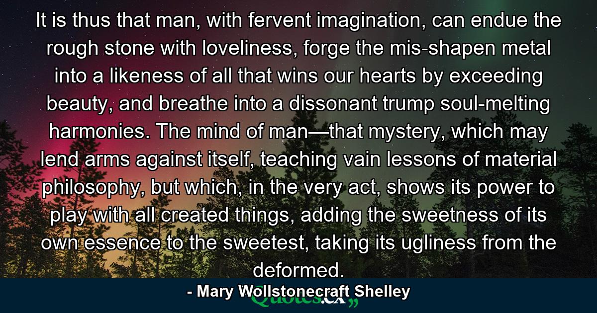 It is thus that man, with fervent imagination, can endue the rough stone with loveliness, forge the mis-shapen metal into a likeness of all that wins our hearts by exceeding beauty, and breathe into a dissonant trump soul-melting harmonies. The mind of man—that mystery, which may lend arms against itself, teaching vain lessons of material philosophy, but which, in the very act, shows its power to play with all created things, adding the sweetness of its own essence to the sweetest, taking its ugliness from the deformed. - Quote by Mary Wollstonecraft Shelley