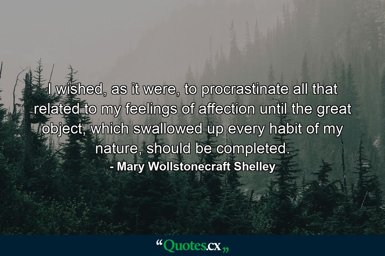 I wished, as it were, to procrastinate all that related to my feelings of affection until the great object, which swallowed up every habit of my nature, should be completed. - Quote by Mary Wollstonecraft Shelley