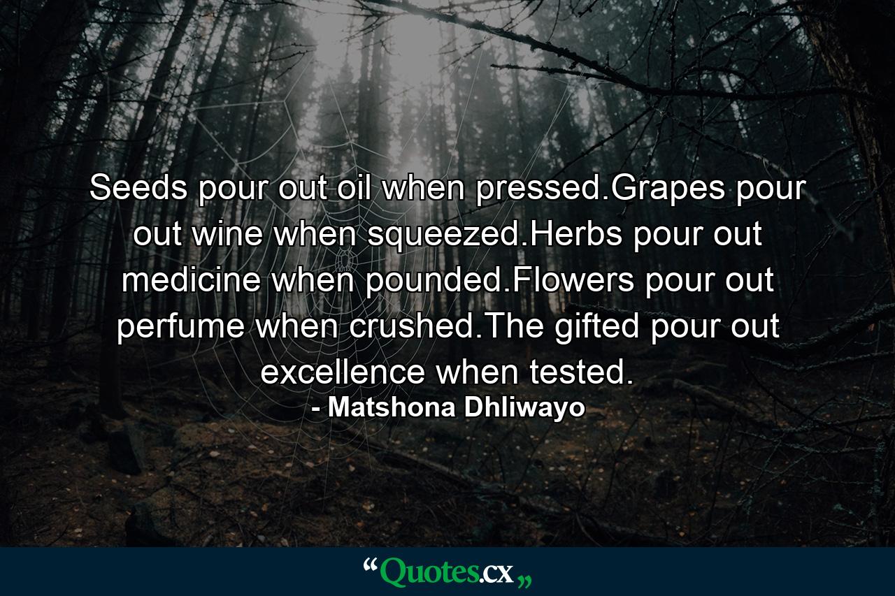 Seeds pour out oil when pressed.Grapes pour out wine when squeezed.Herbs pour out medicine when pounded.Flowers pour out perfume when crushed.The gifted pour out excellence when tested. - Quote by Matshona Dhliwayo