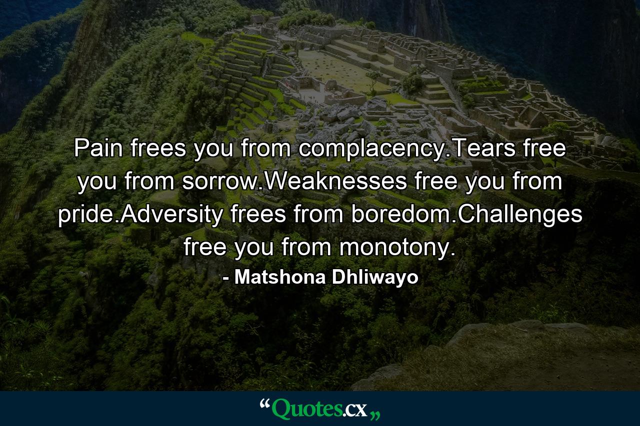 Pain frees you from complacency.Tears free you from sorrow.Weaknesses free you from pride.Adversity frees from boredom.Challenges free you from monotony. - Quote by Matshona Dhliwayo