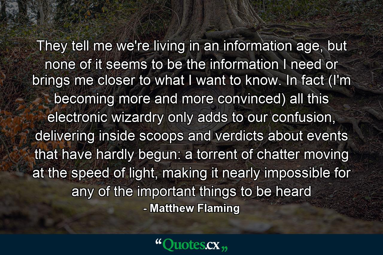 They tell me we're living in an information age, but none of it seems to be the information I need or brings me closer to what I want to know. In fact (I'm becoming more and more convinced) all this electronic wizardry only adds to our confusion, delivering inside scoops and verdicts about events that have hardly begun: a torrent of chatter moving at the speed of light, making it nearly impossible for any of the important things to be heard - Quote by Matthew Flaming