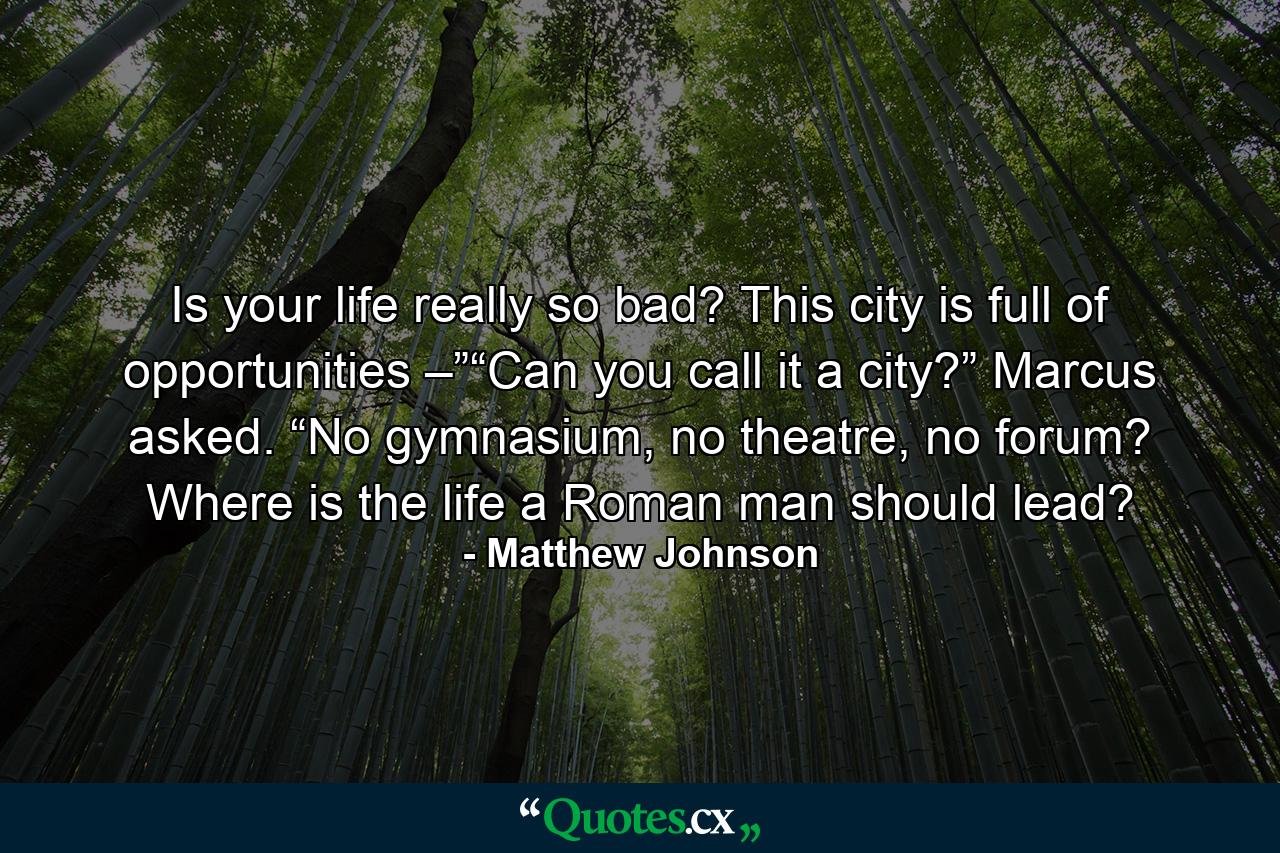 Is your life really so bad? This city is full of opportunities –”“Can you call it a city?” Marcus asked. “No gymnasium, no theatre, no forum? Where is the life a Roman man should lead? - Quote by Matthew Johnson