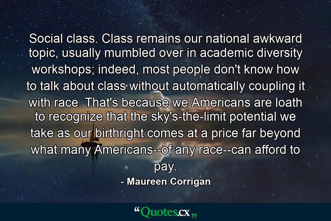 Social class. Class remains our national awkward topic, usually mumbled over in academic diversity workshops; indeed, most people don't know how to talk about class without automatically coupling it with race. That's because we Americans are loath to recognize that the sky's-the-limit potential we take as our birthright comes at a price far beyond what many Americans--of any race--can afford to pay. - Quote by Maureen Corrigan