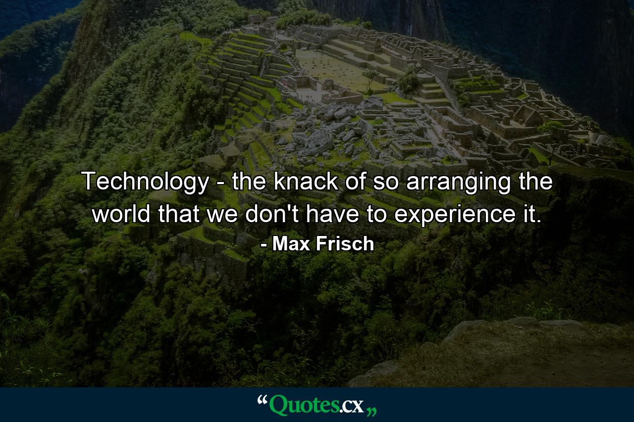 Technology - the knack of so arranging the world that we don't have to experience it. - Quote by Max Frisch