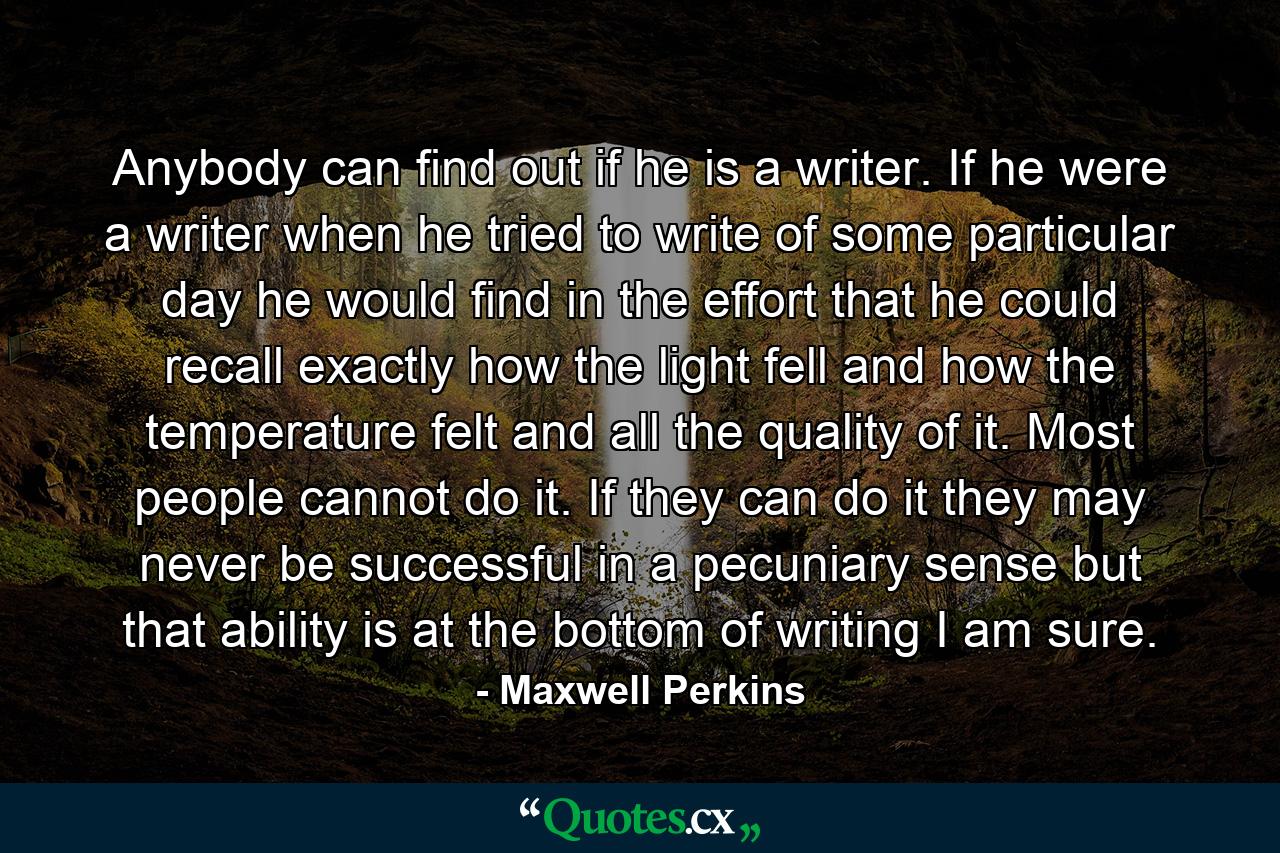 Anybody can find out if he is a writer. If he were a writer  when he tried to write of some particular day  he would find in the effort that he could recall exactly how the light fell and how the temperature felt  and all the quality of it. Most people cannot do it. If they can do it  they may never be successful in a pecuniary sense  but that ability is at the bottom of writing  I am sure. - Quote by Maxwell Perkins