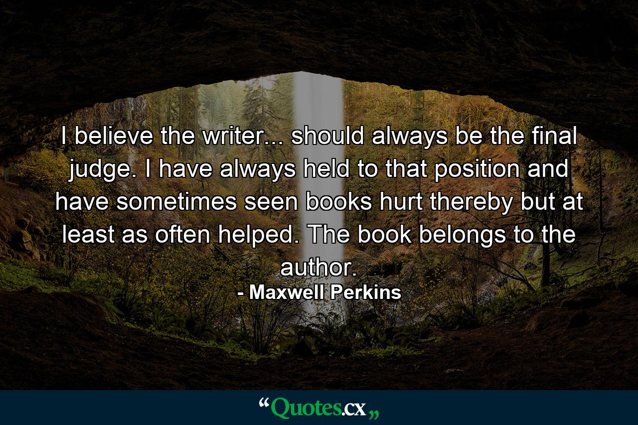 I believe the writer... should always be the final judge. I have always held to that position and have sometimes seen books hurt thereby  but at least as often helped. The book belongs to the author. - Quote by Maxwell Perkins