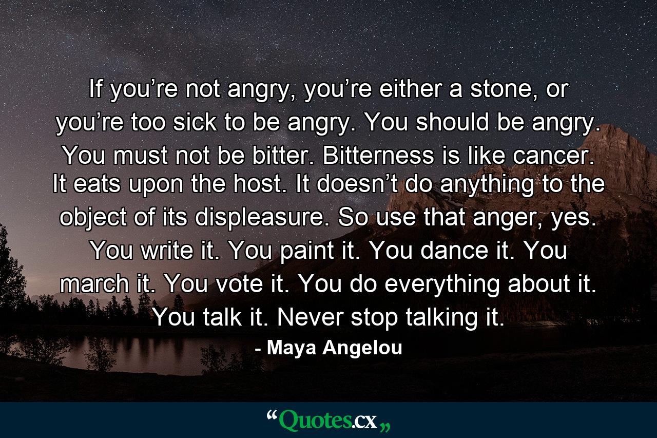 If you’re not angry, you’re either a stone, or you’re too sick to be angry. You should be angry. You must not be bitter. Bitterness is like cancer. It eats upon the host. It doesn’t do anything to the object of its displeasure. So use that anger, yes. You write it. You paint it. You dance it. You march it. You vote it. You do everything about it. You talk it. Never stop talking it. - Quote by Maya Angelou