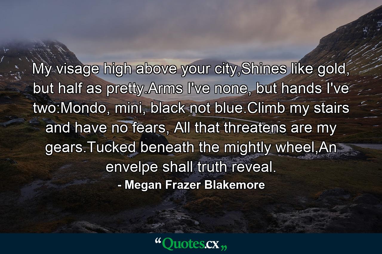 My visage high above your city,Shines like gold, but half as pretty.Arms I've none, but hands I've two:Mondo, mini, black not blue.Climb my stairs and have no fears, All that threatens are my gears.Tucked beneath the mightly wheel,An envelpe shall truth reveal. - Quote by Megan Frazer Blakemore