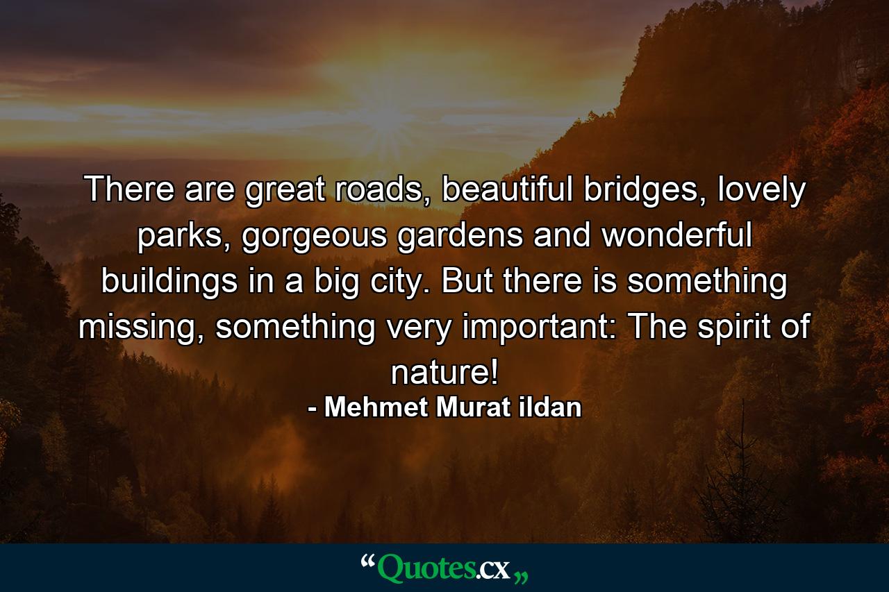 There are great roads, beautiful bridges, lovely parks, gorgeous gardens and wonderful buildings in a big city. But there is something missing, something very important: The spirit of nature! - Quote by Mehmet Murat ildan