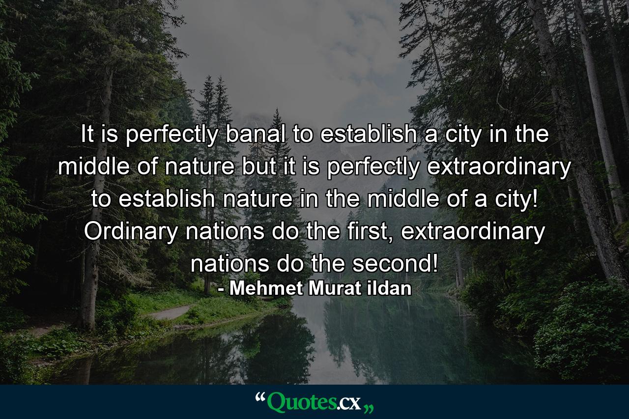 It is perfectly banal to establish a city in the middle of nature but it is perfectly extraordinary to establish nature in the middle of a city! Ordinary nations do the first, extraordinary nations do the second! - Quote by Mehmet Murat ildan