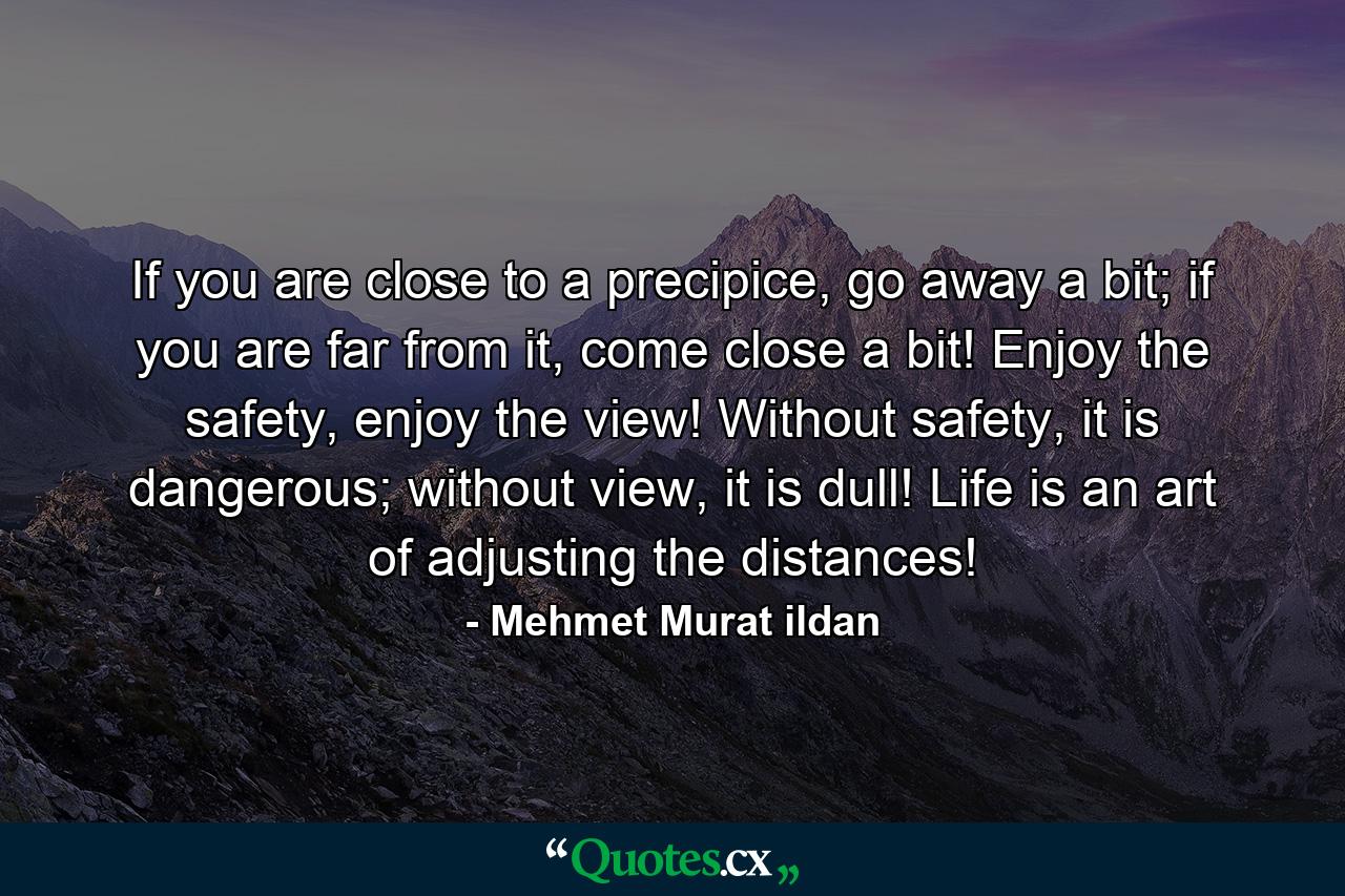 If you are close to a precipice, go away a bit; if you are far from it, come close a bit! Enjoy the safety, enjoy the view! Without safety, it is dangerous; without view, it is dull! Life is an art of adjusting the distances! - Quote by Mehmet Murat ildan