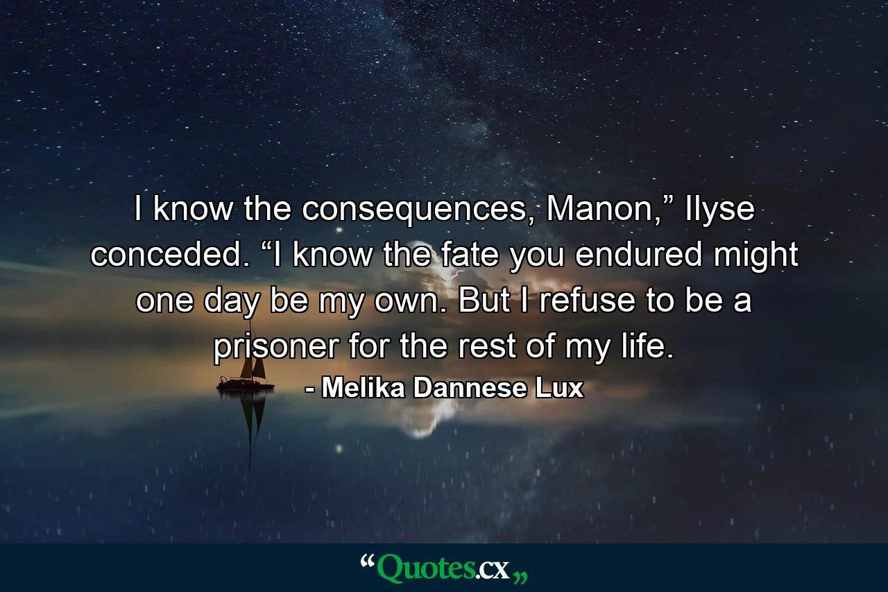 I know the consequences, Manon,” Ilyse conceded. “I know the fate you endured might one day be my own. But I refuse to be a prisoner for the rest of my life. - Quote by Melika Dannese Lux