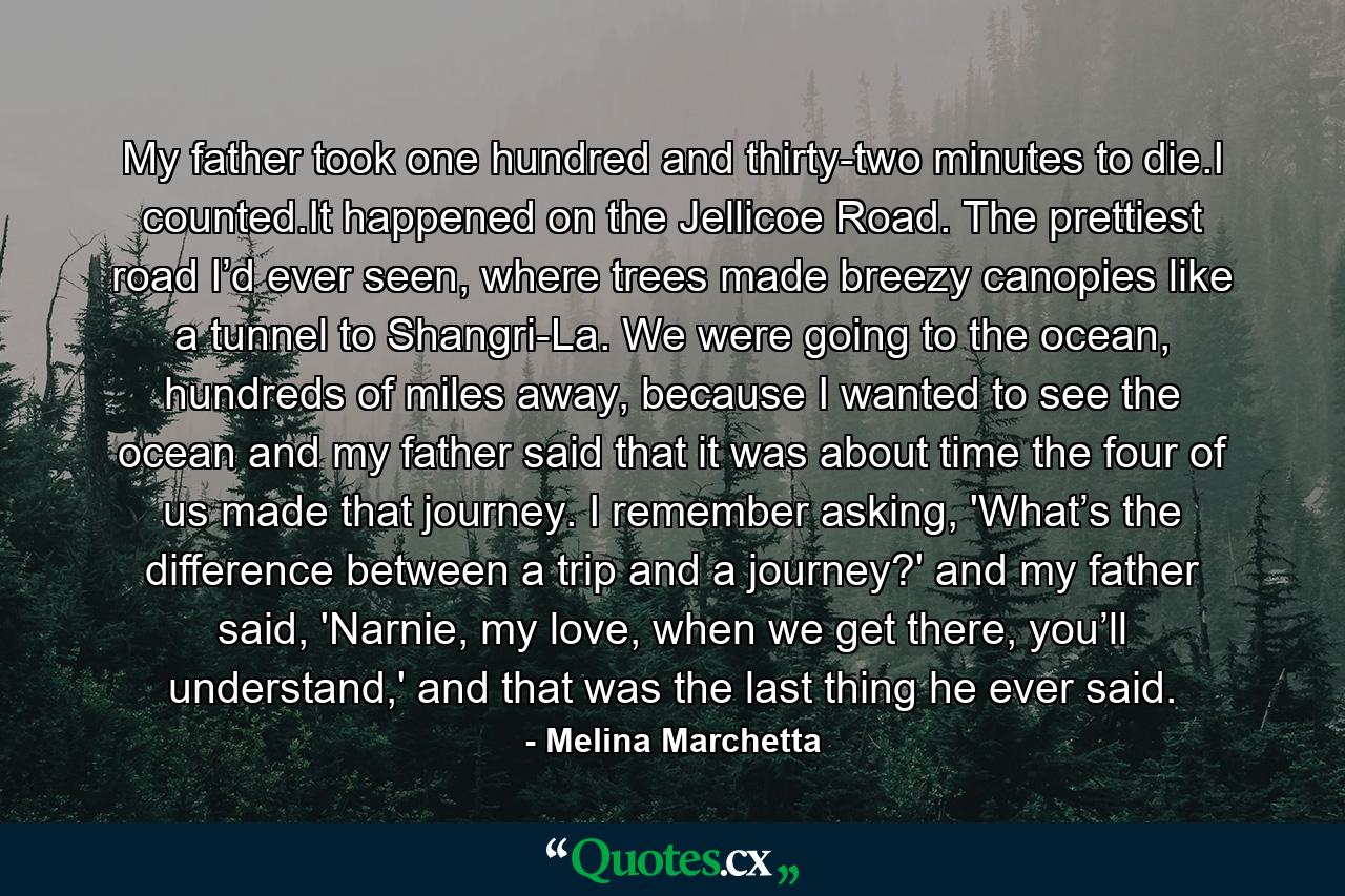 My father took one hundred and thirty-two minutes to die.I counted.It happened on the Jellicoe Road. The prettiest road I’d ever seen, where trees made breezy canopies like a tunnel to Shangri-La. We were going to the ocean, hundreds of miles away, because I wanted to see the ocean and my father said that it was about time the four of us made that journey. I remember asking, 'What’s the difference between a trip and a journey?' and my father said, 'Narnie, my love, when we get there, you’ll understand,' and that was the last thing he ever said. - Quote by Melina Marchetta