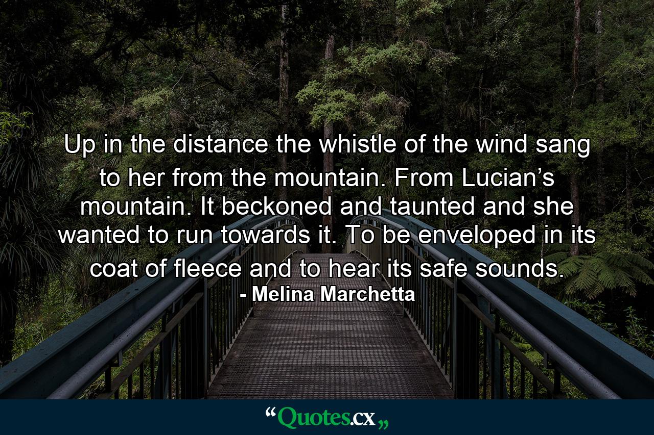 Up in the distance the whistle of the wind sang to her from the mountain. From Lucian’s mountain. It beckoned and taunted and she wanted to run towards it. To be enveloped in its coat of fleece and to hear its safe sounds. - Quote by Melina Marchetta