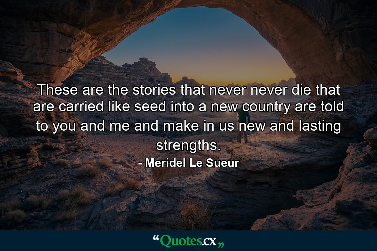 These are the stories that never  never die  that are carried like seed into a new country  are told to you and me and make in us new and lasting strengths. - Quote by Meridel Le Sueur