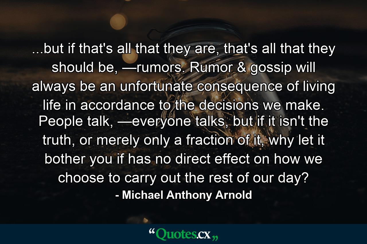 ...but if that's all that they are, that's all that they should be, —rumors. Rumor & gossip will always be an unfortunate consequence of living life in accordance to the decisions we make. People talk, —everyone talks, but if it isn't the truth, or merely only a fraction of it, why let it bother you if has no direct effect on how we choose to carry out the rest of our day? - Quote by Michael Anthony Arnold