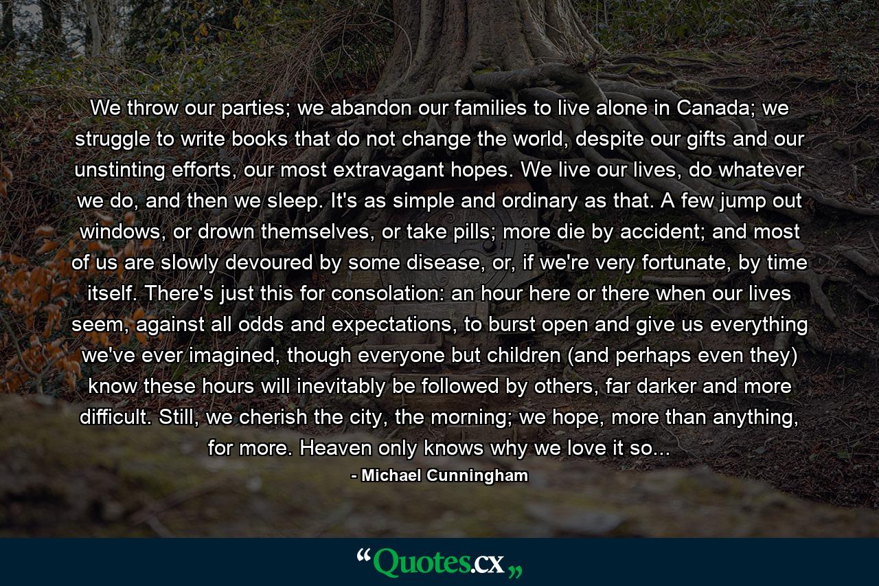 We throw our parties; we abandon our families to live alone in Canada; we struggle to write books that do not change the world, despite our gifts and our unstinting efforts, our most extravagant hopes. We live our lives, do whatever we do, and then we sleep. It's as simple and ordinary as that. A few jump out windows, or drown themselves, or take pills; more die by accident; and most of us are slowly devoured by some disease, or, if we're very fortunate, by time itself. There's just this for consolation: an hour here or there when our lives seem, against all odds and expectations, to burst open and give us everything we've ever imagined, though everyone but children (and perhaps even they) know these hours will inevitably be followed by others, far darker and more difficult. Still, we cherish the city, the morning; we hope, more than anything, for more. Heaven only knows why we love it so... - Quote by Michael Cunningham