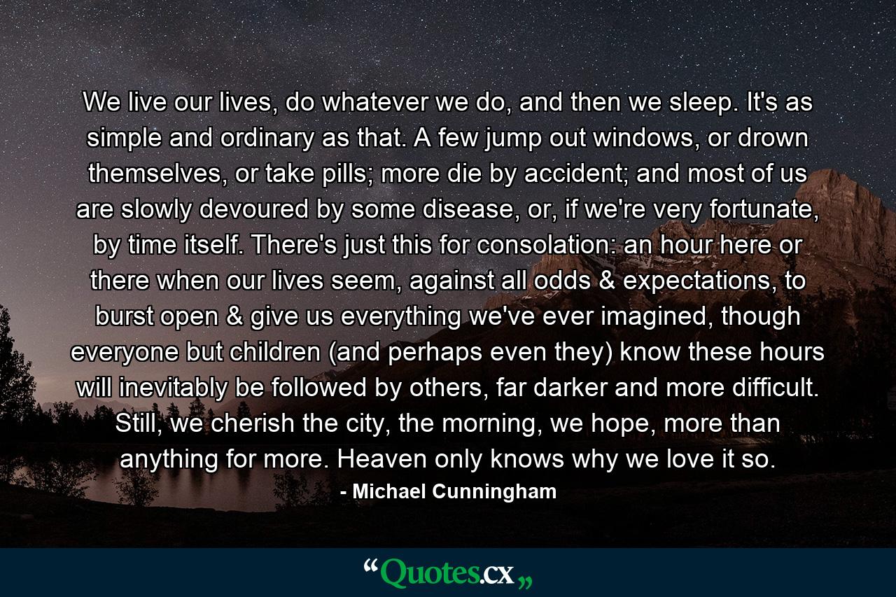 We live our lives, do whatever we do, and then we sleep. It's as simple and ordinary as that. A few jump out windows, or drown themselves, or take pills; more die by accident; and most of us are slowly devoured by some disease, or, if we're very fortunate, by time itself. There's just this for consolation: an hour here or there when our lives seem, against all odds & expectations, to burst open & give us everything we've ever imagined, though everyone but children (and perhaps even they) know these hours will inevitably be followed by others, far darker and more difficult. Still, we cherish the city, the morning, we hope, more than anything for more. Heaven only knows why we love it so. - Quote by Michael Cunningham