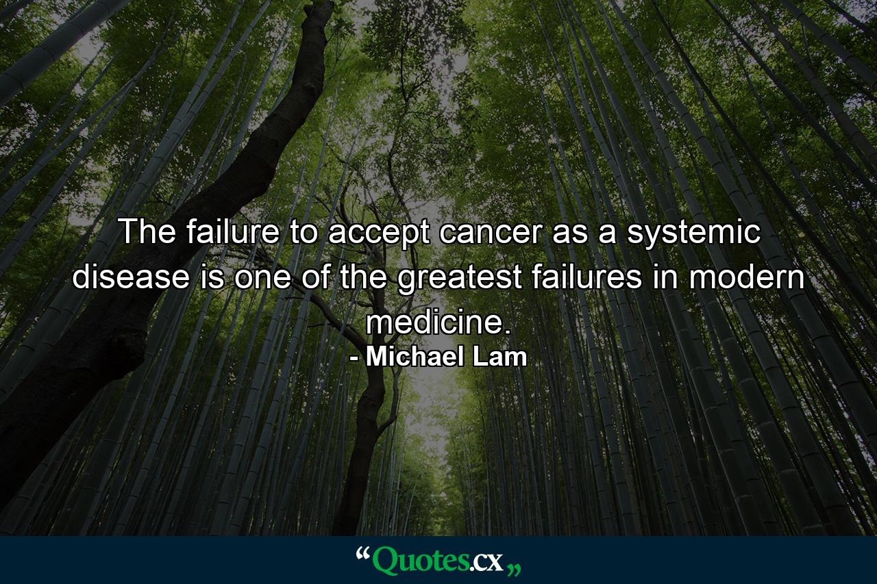 The failure to accept cancer as a systemic disease is one of the greatest failures in modern medicine. - Quote by Michael Lam