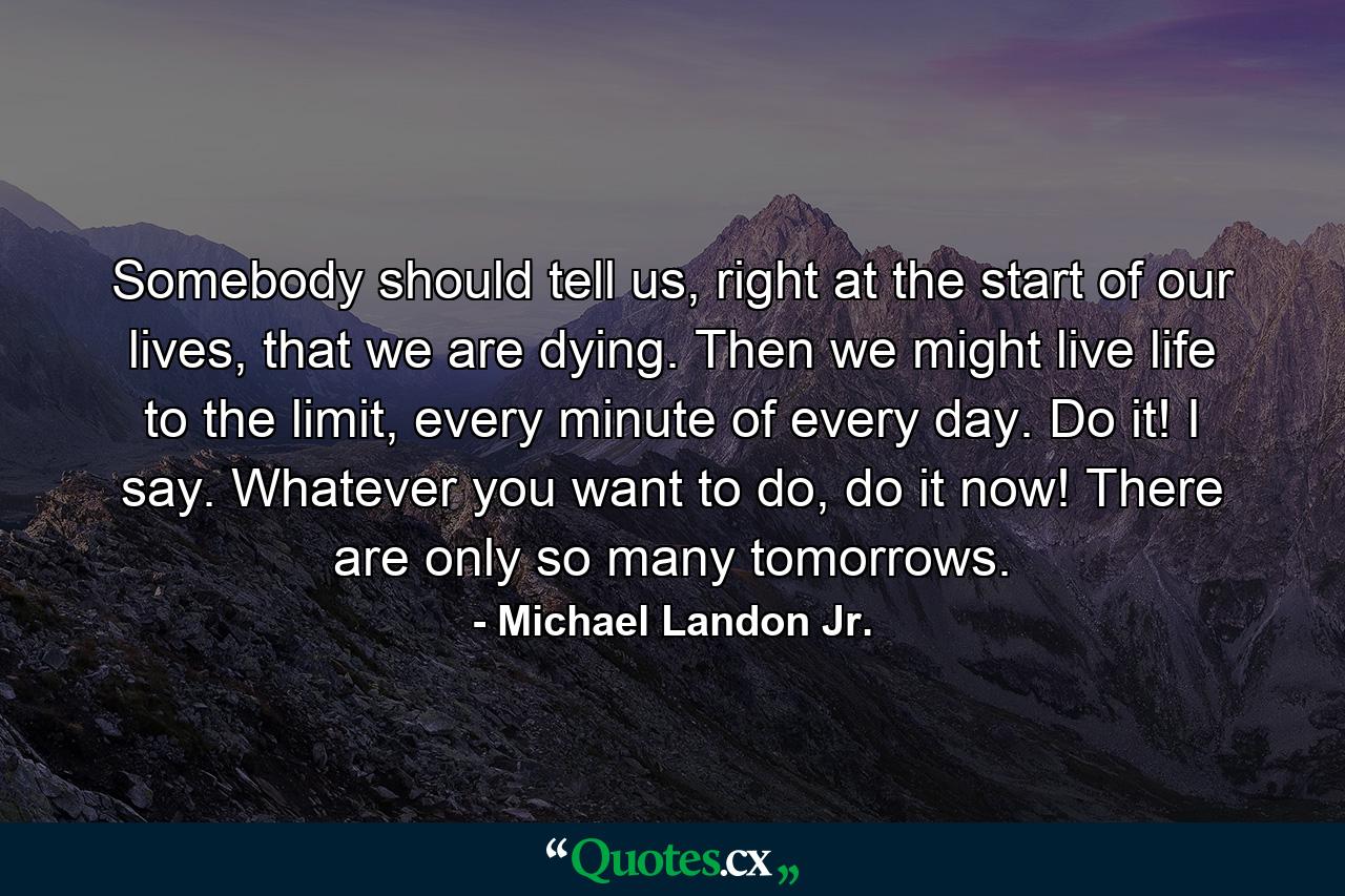 Somebody should tell us, right at the start of our lives, that we are dying. Then we might live life to the limit, every minute of every day. Do it! I say. Whatever you want to do, do it now! There are only so many tomorrows. - Quote by Michael Landon Jr.