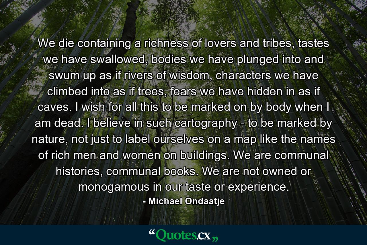 We die containing a richness of lovers and tribes, tastes we have swallowed, bodies we have plunged into and swum up as if rivers of wisdom, characters we have climbed into as if trees, fears we have hidden in as if caves. I wish for all this to be marked on by body when I am dead. I believe in such cartography - to be marked by nature, not just to label ourselves on a map like the names of rich men and women on buildings. We are communal histories, communal books. We are not owned or monogamous in our taste or experience. - Quote by Michael Ondaatje