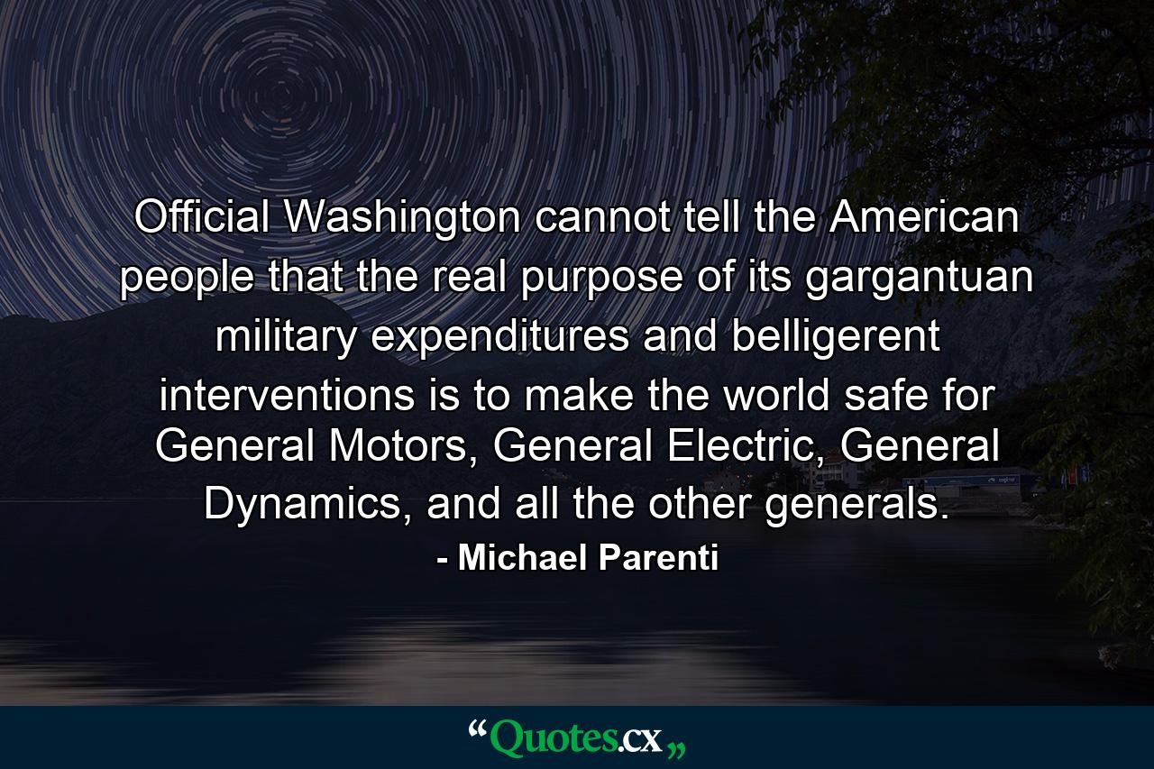 Official Washington cannot tell the American people that the real purpose of its gargantuan military expenditures and belligerent interventions is to make the world safe for General Motors, General Electric, General Dynamics, and all the other generals. - Quote by Michael Parenti