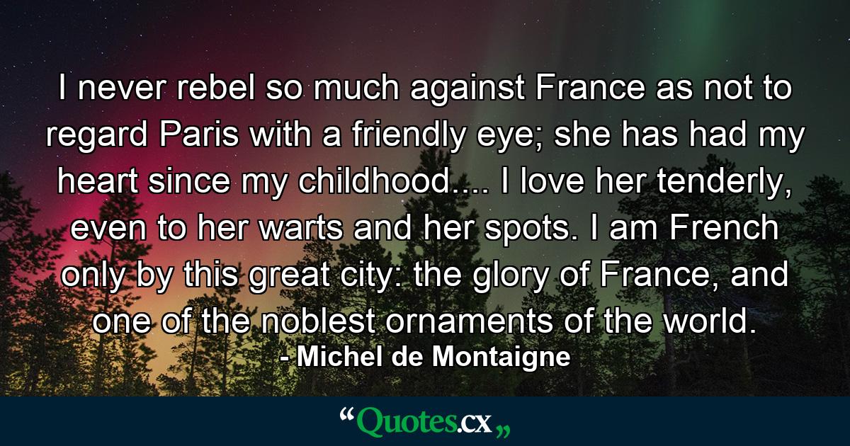 I never rebel so much against France as not to regard Paris with a friendly eye; she has had my heart since my childhood.... I love her tenderly, even to her warts and her spots. I am French only by this great city: the glory of France, and one of the noblest ornaments of the world. - Quote by Michel de Montaigne