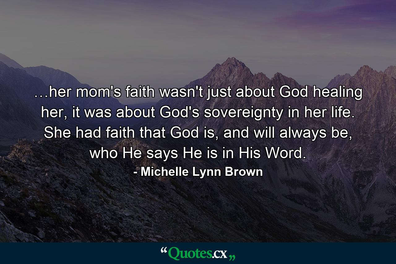 …her mom's faith wasn't just about God healing her, it was about God's sovereignty in her life. She had faith that God is, and will always be, who He says He is in His Word. - Quote by Michelle Lynn Brown