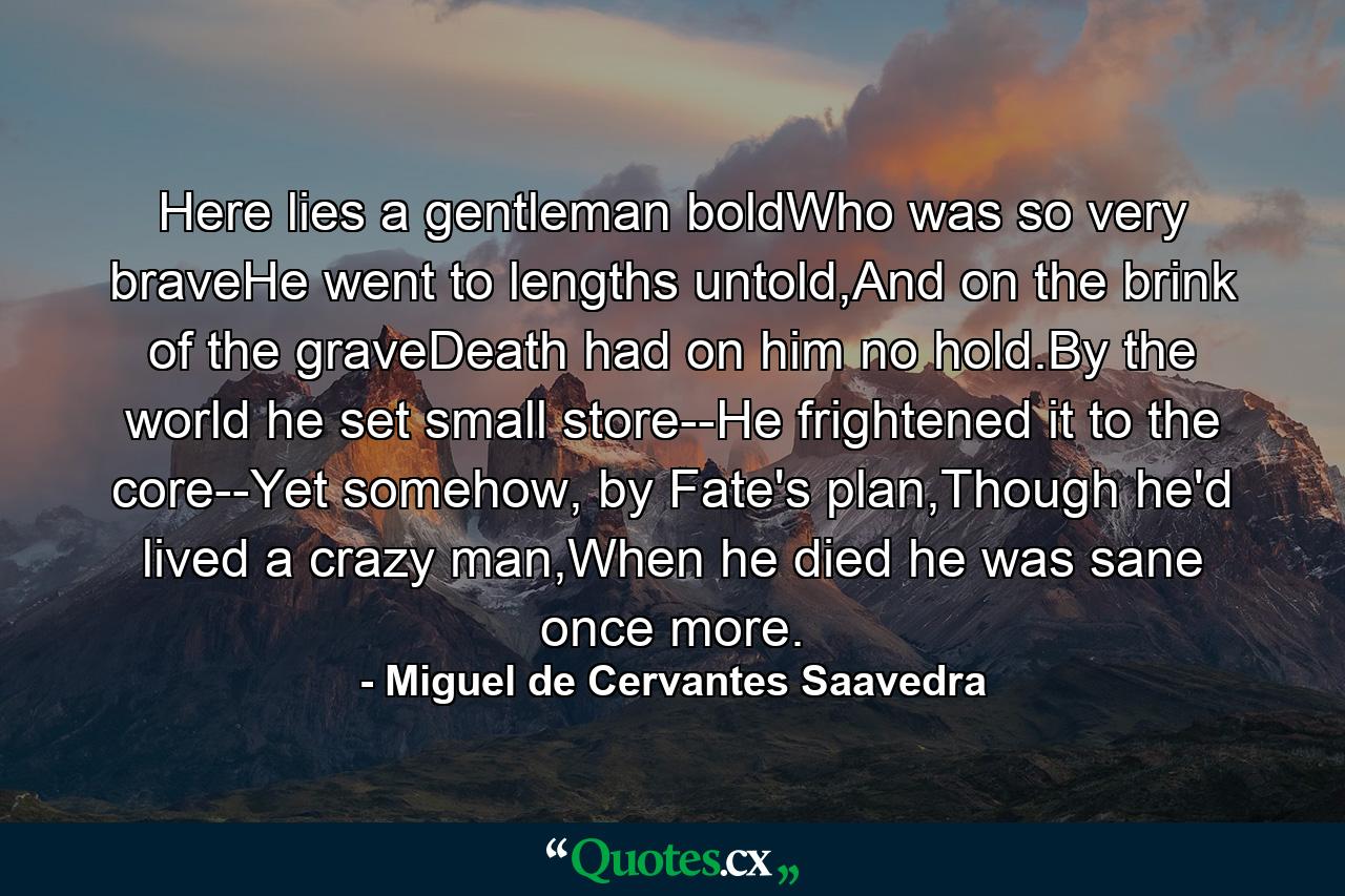 Here lies a gentleman boldWho was so very braveHe went to lengths untold,And on the brink of the graveDeath had on him no hold.By the world he set small store--He frightened it to the core--Yet somehow, by Fate's plan,Though he'd lived a crazy man,When he died he was sane once more. - Quote by Miguel de Cervantes Saavedra