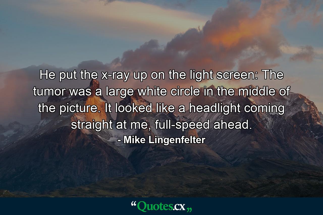 He put the x-ray up on the light screen: The tumor was a large white circle in the middle of the picture. It looked like a headlight coming straight at me, full-speed ahead. - Quote by Mike Lingenfelter