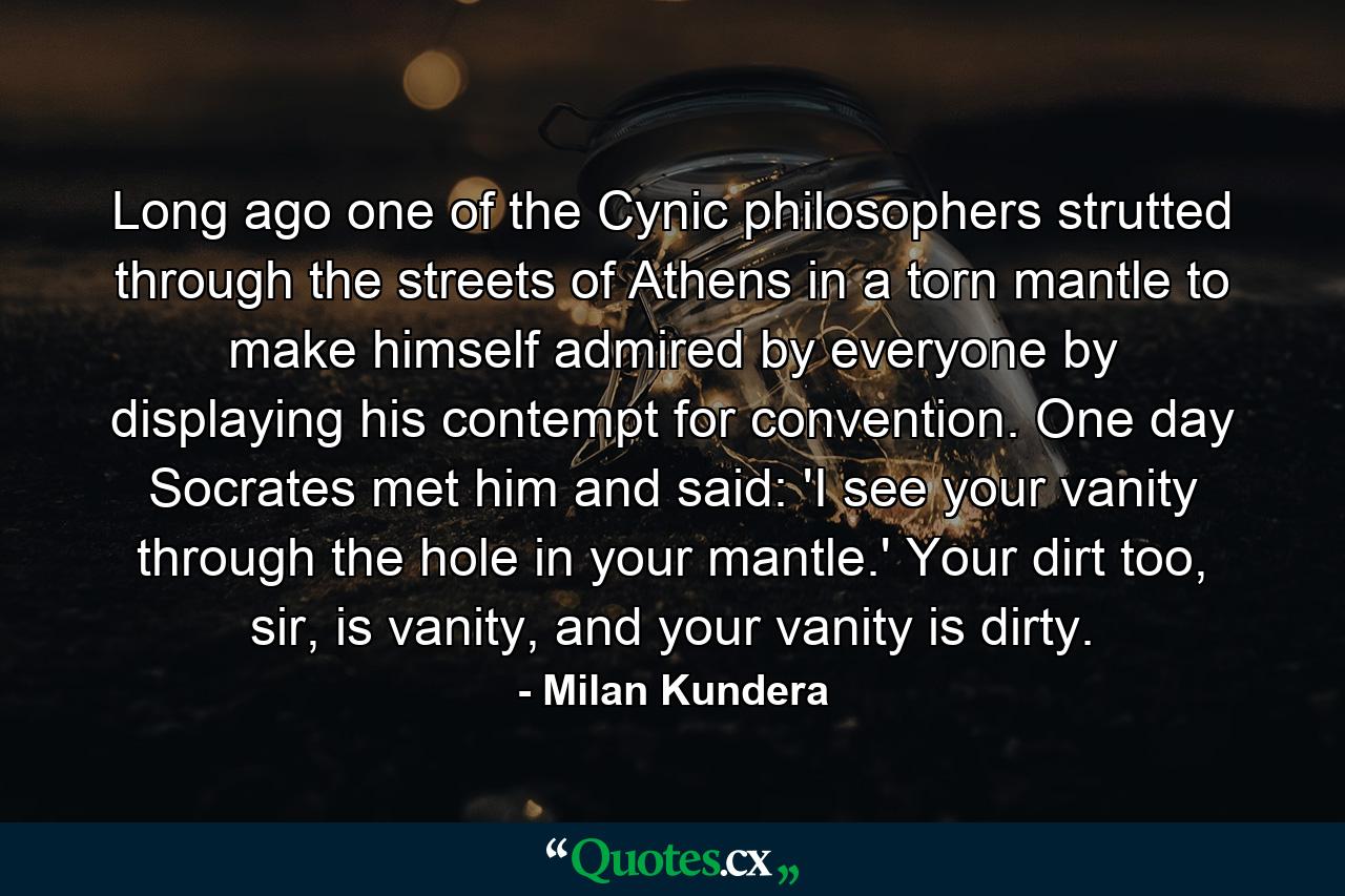 Long ago one of the Cynic philosophers strutted through the streets of Athens in a torn mantle to make himself admired by everyone by displaying his contempt for convention. One day Socrates met him and said: 'I see your vanity through the hole in your mantle.' Your dirt too, sir, is vanity, and your vanity is dirty. - Quote by Milan Kundera