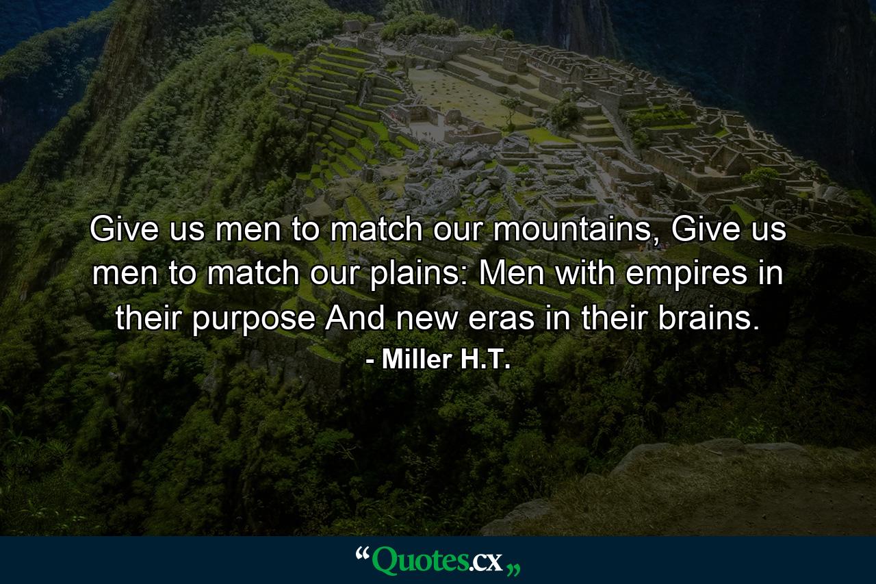 Give us men to match our mountains, Give us men to match our plains: Men with empires in their purpose And new eras in their brains. - Quote by Miller H.T.