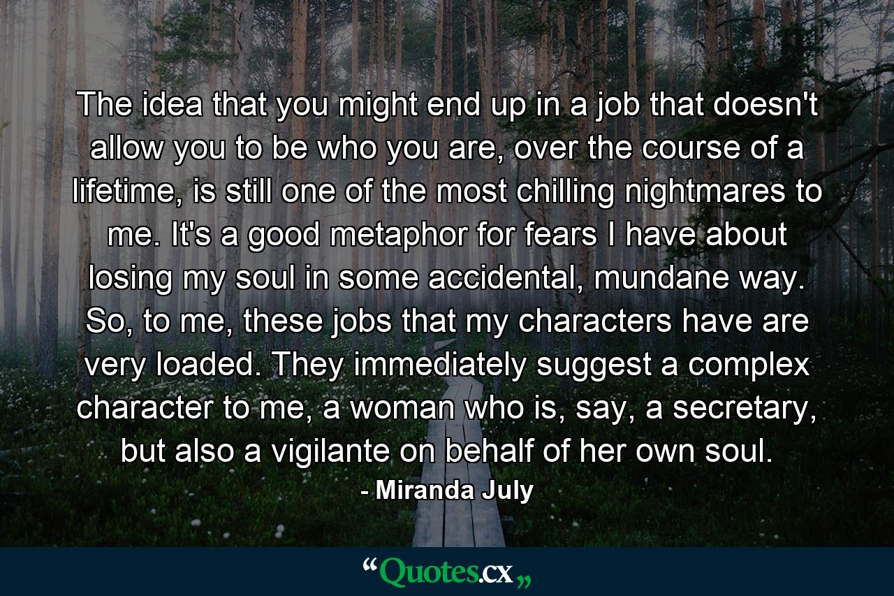 The idea that you might end up in a job that doesn't allow you to be who you are, over the course of a lifetime, is still one of the most chilling nightmares to me. It's a good metaphor for fears I have about losing my soul in some accidental, mundane way. So, to me, these jobs that my characters have are very loaded. They immediately suggest a complex character to me, a woman who is, say, a secretary, but also a vigilante on behalf of her own soul. - Quote by Miranda July