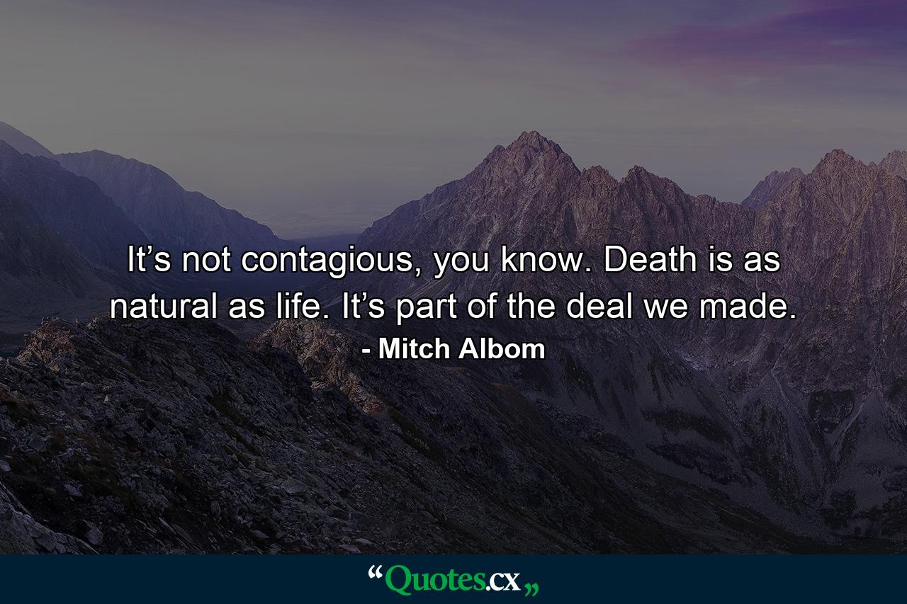 It’s not contagious, you know. Death is as natural as life. It’s part of the deal we made. - Quote by Mitch Albom