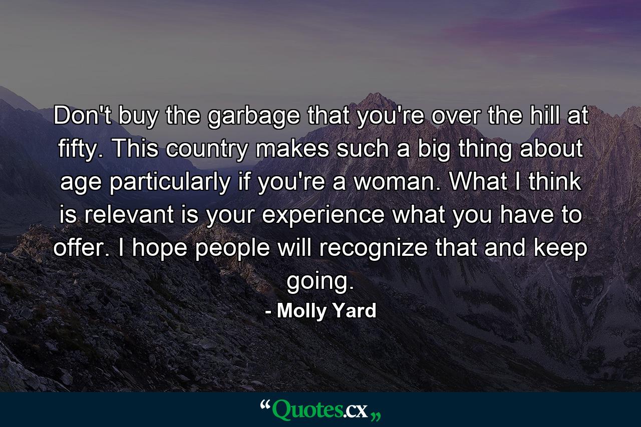 Don't buy the garbage that you're over the hill at fifty. This country makes such a big thing about age  particularly if you're a woman. What I think is relevant is your experience  what you have to offer. I hope people will recognize that and keep going. - Quote by Molly Yard