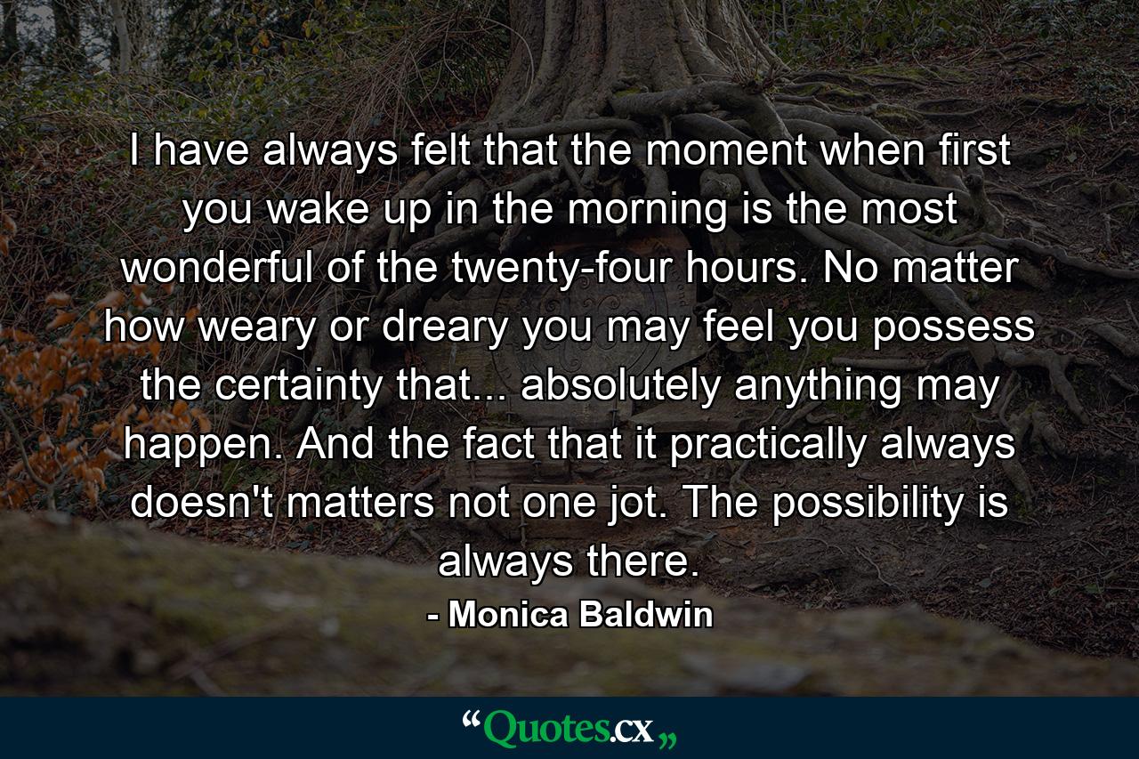 I have always felt that the moment when first you wake up in the morning is the most wonderful of the twenty-four hours. No matter how weary or dreary you may feel  you possess the certainty that... absolutely anything may happen. And the fact that it practically always doesn't  matters not one jot. The possibility is always there. - Quote by Monica Baldwin