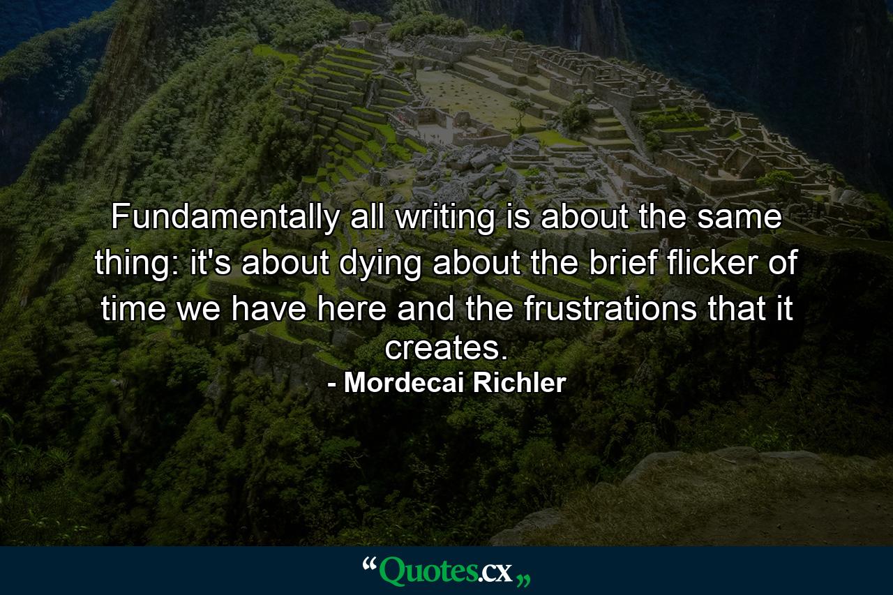 Fundamentally  all writing is about the same thing: it's about dying  about the brief flicker of time we have here  and the frustrations that it creates. - Quote by Mordecai Richler