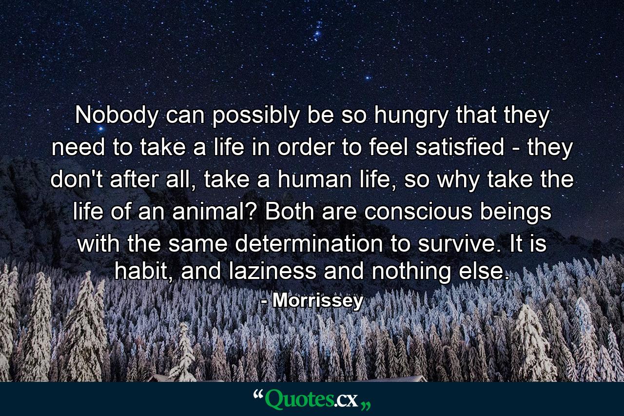 Nobody can possibly be so hungry that they need to take a life in order to feel satisfied - they don't after all, take a human life, so why take the life of an animal? Both are conscious beings with the same determination to survive. It is habit, and laziness and nothing else. - Quote by Morrissey