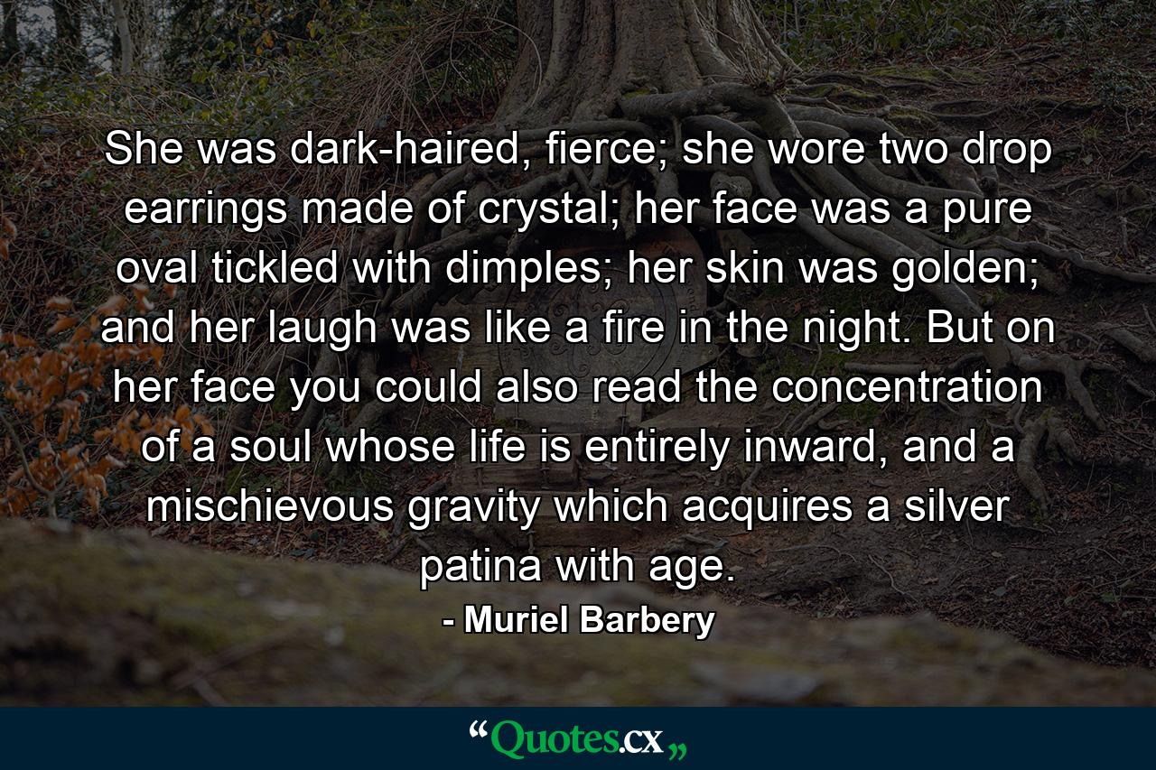 She was dark-haired, fierce; she wore two drop earrings made of crystal; her face was a pure oval tickled with dimples; her skin was golden; and her laugh was like a fire in the night. But on her face you could also read the concentration of a soul whose life is entirely inward, and a mischievous gravity which acquires a silver patina with age. - Quote by Muriel Barbery