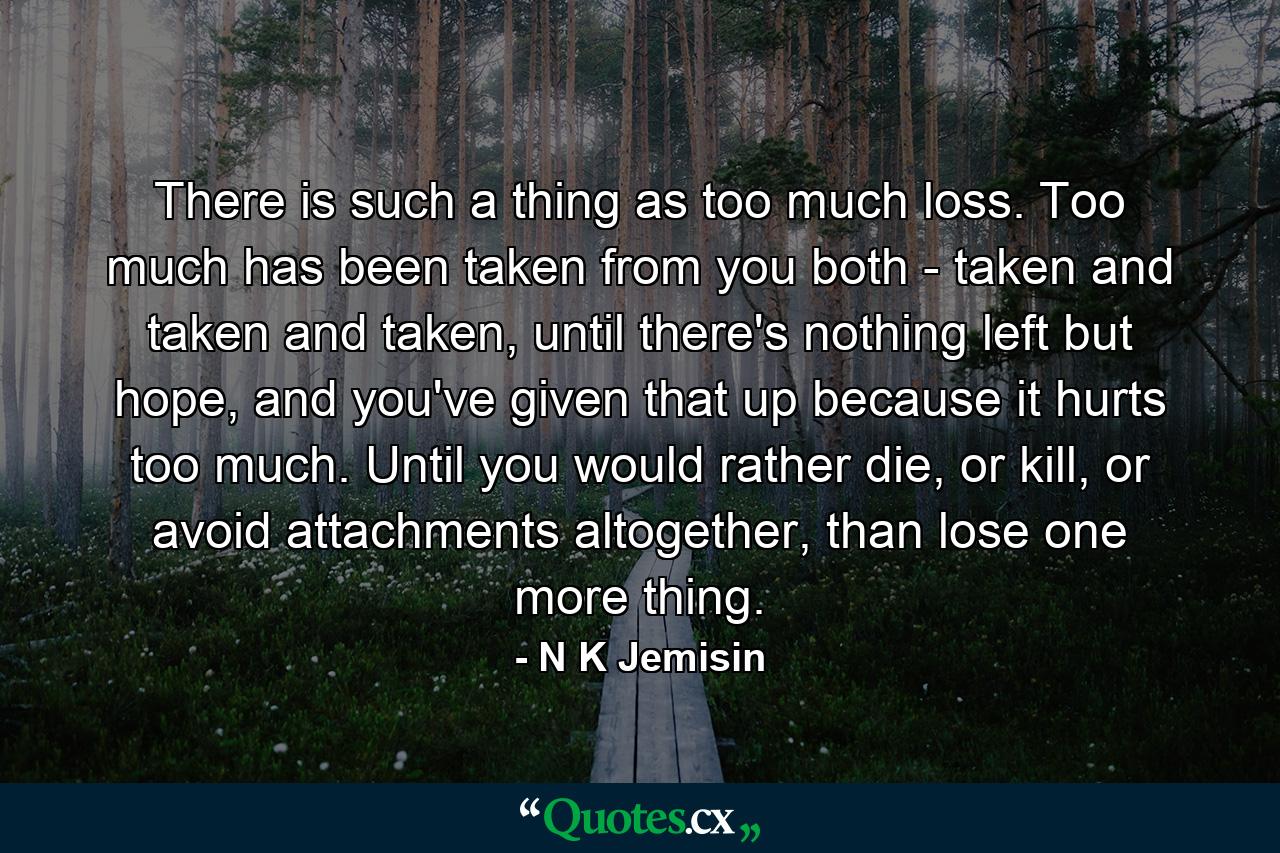 There is such a thing as too much loss. Too much has been taken from you both - taken and taken and taken, until there's nothing left but hope, and you've given that up because it hurts too much. Until you would rather die, or kill, or avoid attachments altogether, than lose one more thing. - Quote by N K Jemisin