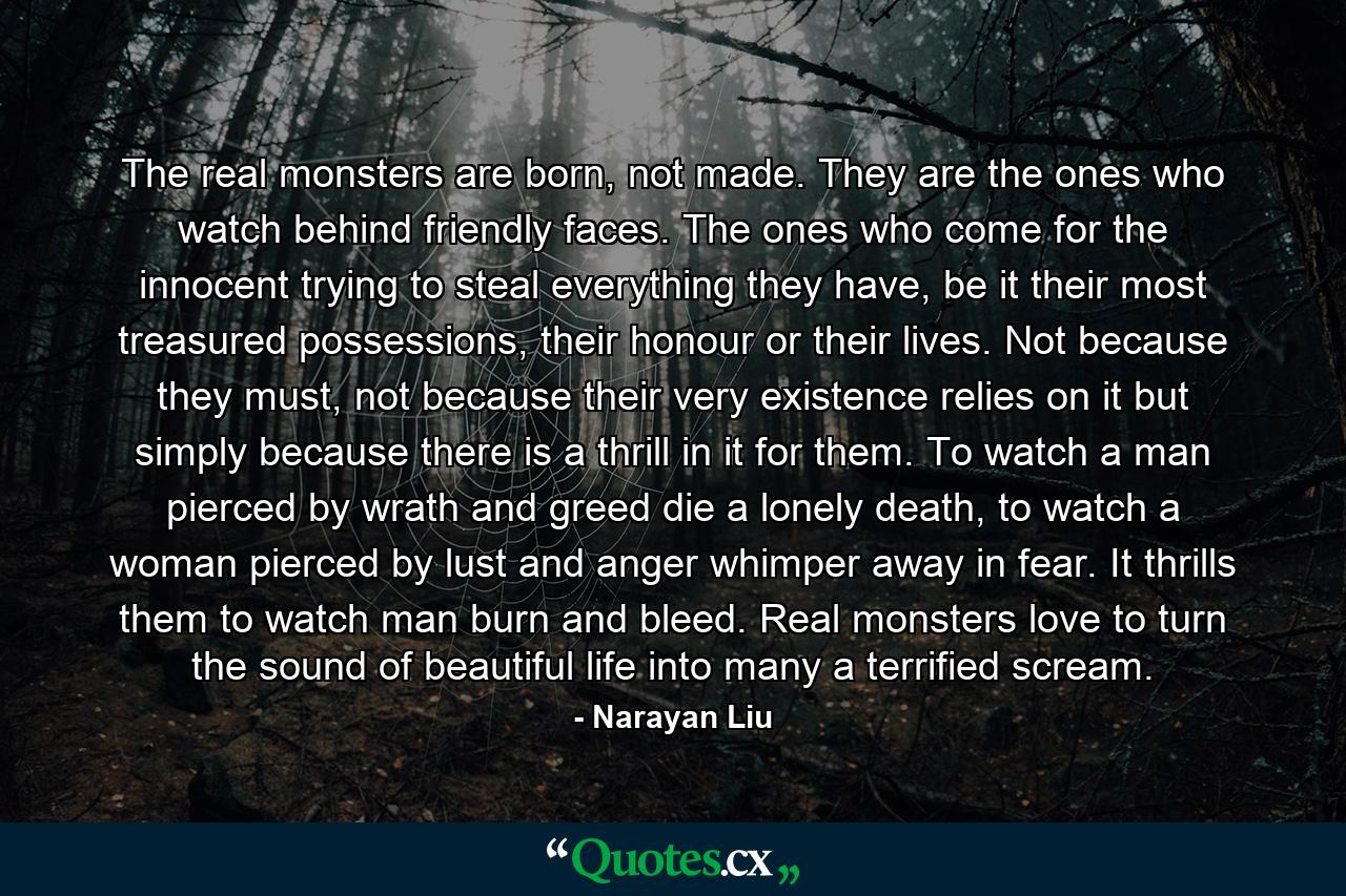 The real monsters are born, not made. They are the ones who watch behind friendly faces. The ones who come for the innocent trying to steal everything they have, be it their most treasured possessions, their honour or their lives. Not because they must, not because their very existence relies on it but simply because there is a thrill in it for them. To watch a man pierced by wrath and greed die a lonely death, to watch a woman pierced by lust and anger whimper away in fear. It thrills them to watch man burn and bleed. Real monsters love to turn the sound of beautiful life into many a terrified scream. - Quote by Narayan Liu