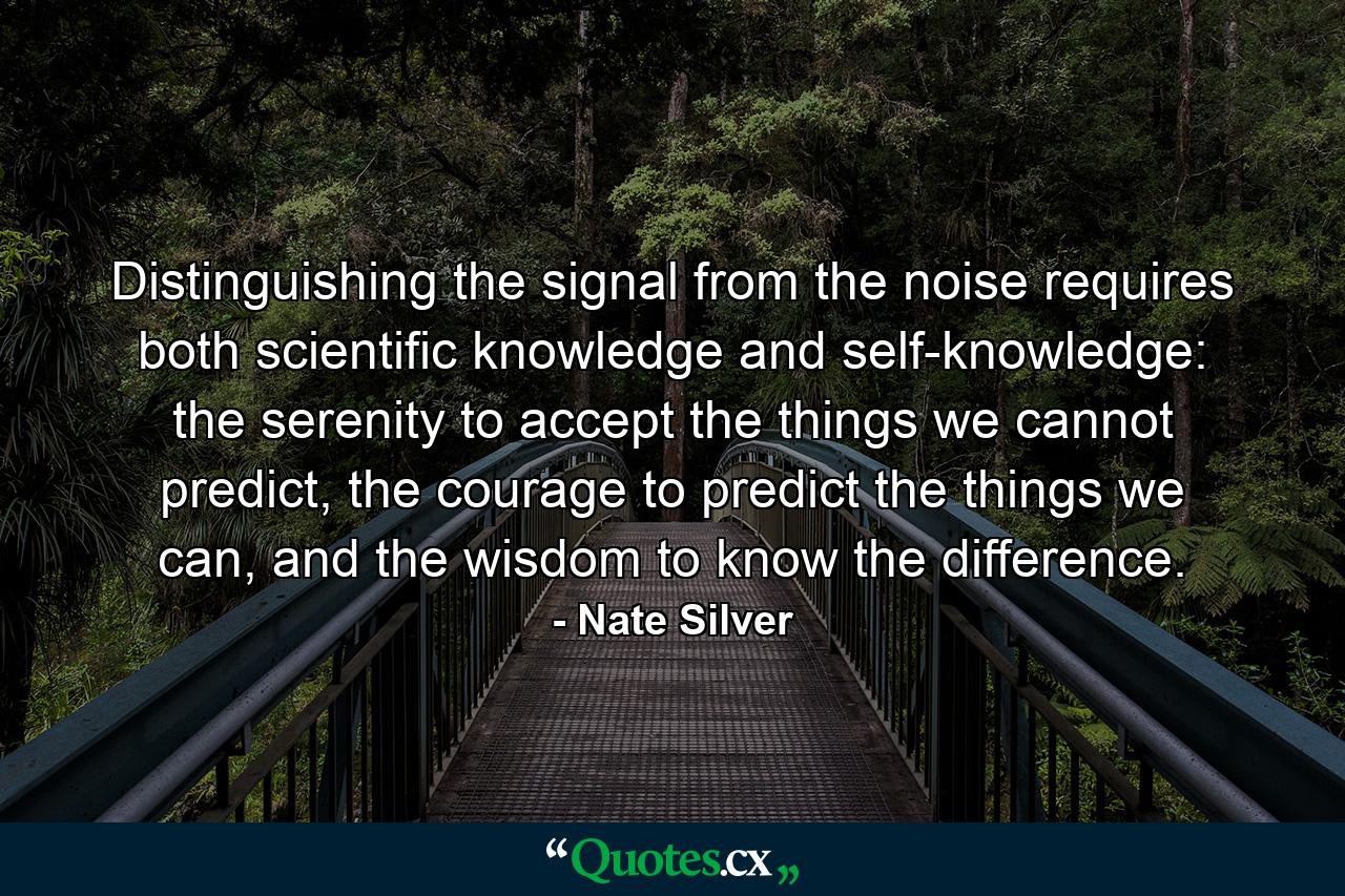 Distinguishing the signal from the noise requires both scientific knowledge and self-knowledge: the serenity to accept the things we cannot predict, the courage to predict the things we can, and the wisdom to know the difference. - Quote by Nate Silver