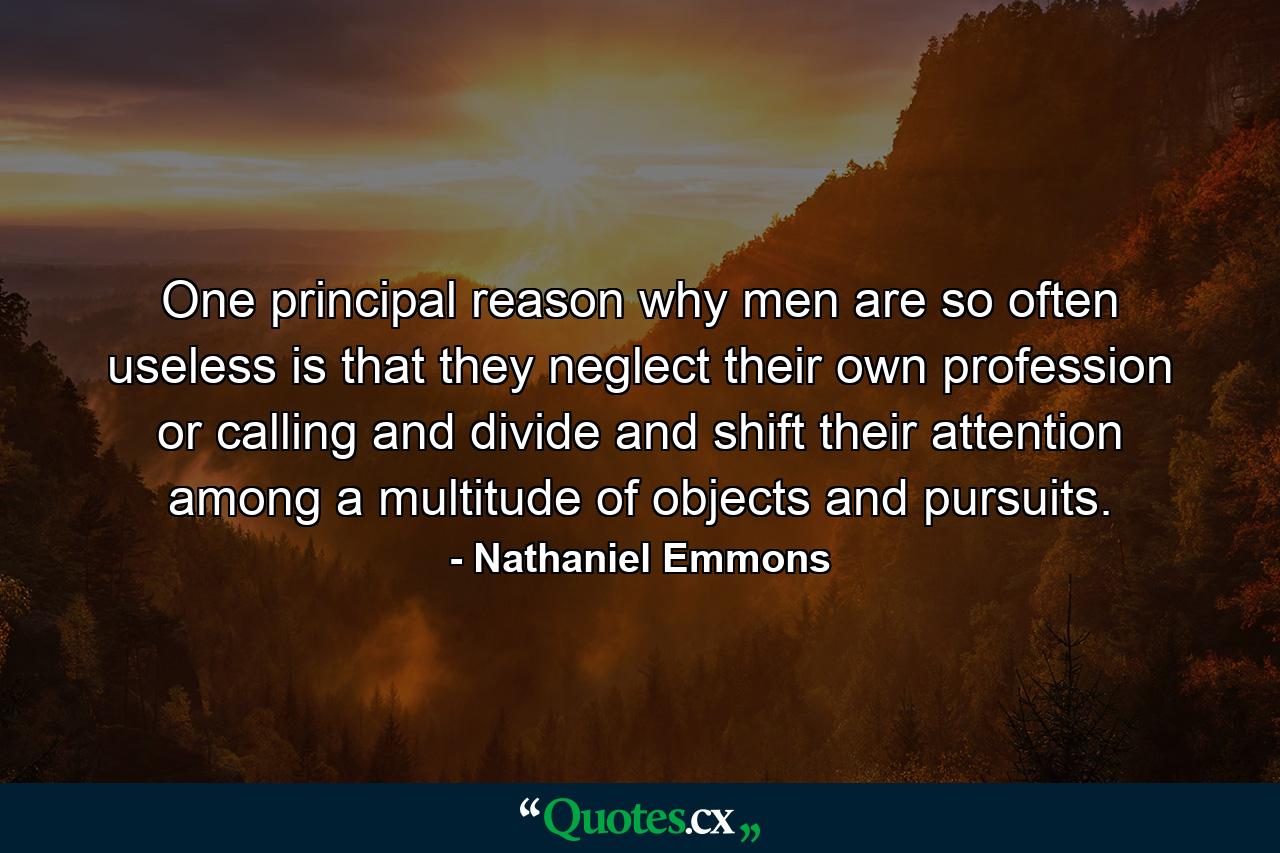 One principal reason why men are so often useless is that they neglect their own profession or calling  and divide and shift their attention among a multitude of objects and pursuits. - Quote by Nathaniel Emmons