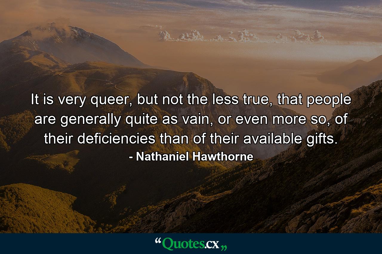 It is very queer, but not the less true, that people are generally quite as vain, or even more so, of their deficiencies than of their available gifts. - Quote by Nathaniel Hawthorne