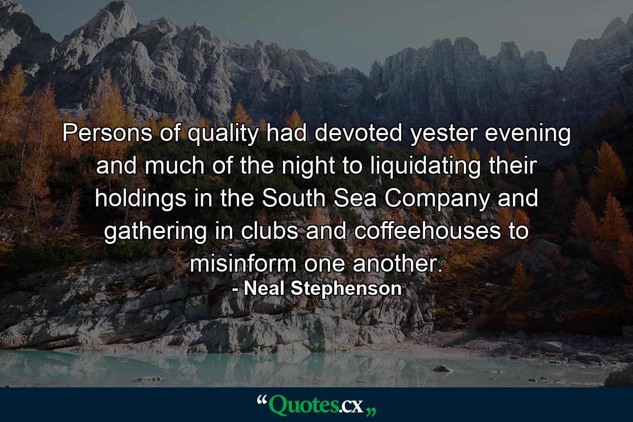 Persons of quality had devoted yester evening and much of the night to liquidating their holdings in the South Sea Company and gathering in clubs and coffeehouses to misinform one another. - Quote by Neal Stephenson