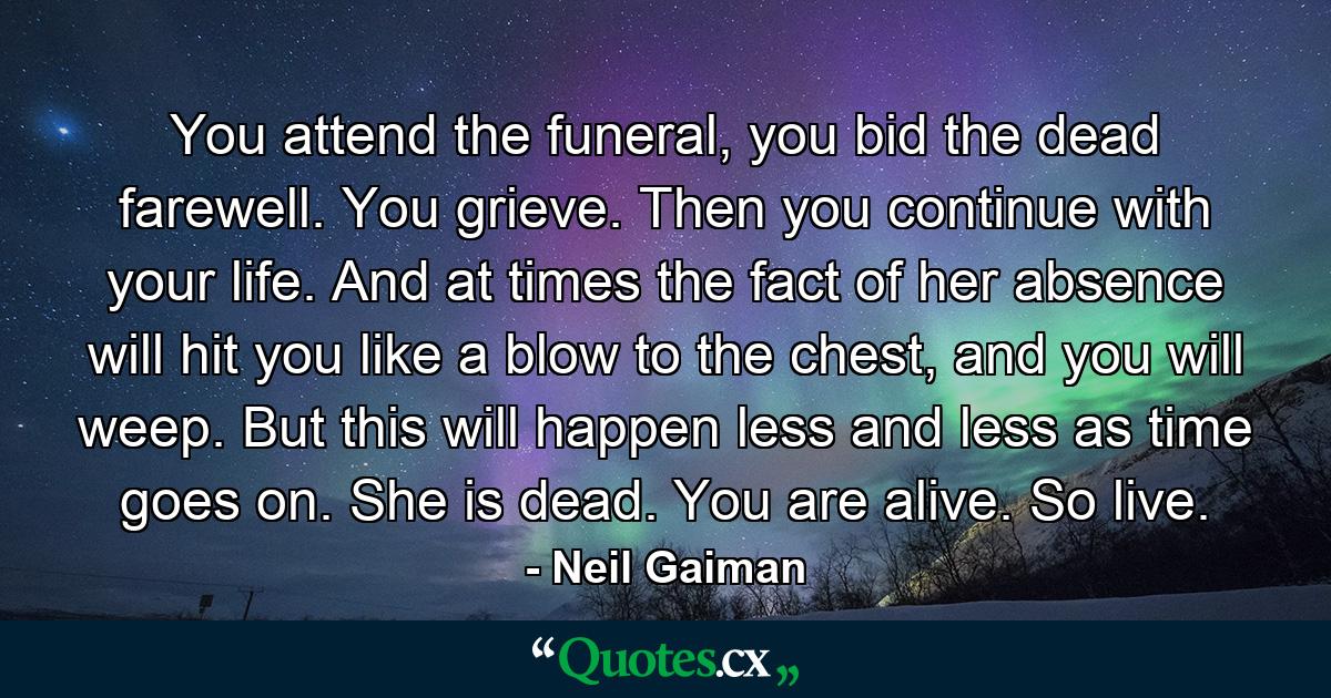 You attend the funeral, you bid the dead farewell. You grieve. Then you continue with your life. And at times the fact of her absence will hit you like a blow to the chest, and you will weep. But this will happen less and less as time goes on. She is dead. You are alive. So live. - Quote by Neil Gaiman