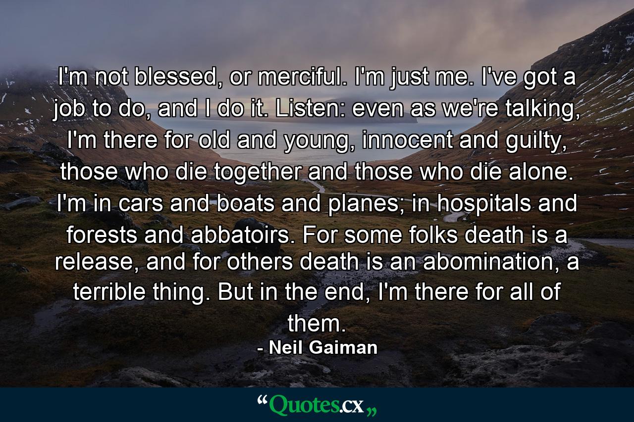 I'm not blessed, or merciful. I'm just me. I've got a job to do, and I do it. Listen: even as we're talking, I'm there for old and young, innocent and guilty, those who die together and those who die alone. I'm in cars and boats and planes; in hospitals and forests and abbatoirs. For some folks death is a release, and for others death is an abomination, a terrible thing. But in the end, I'm there for all of them. - Quote by Neil Gaiman