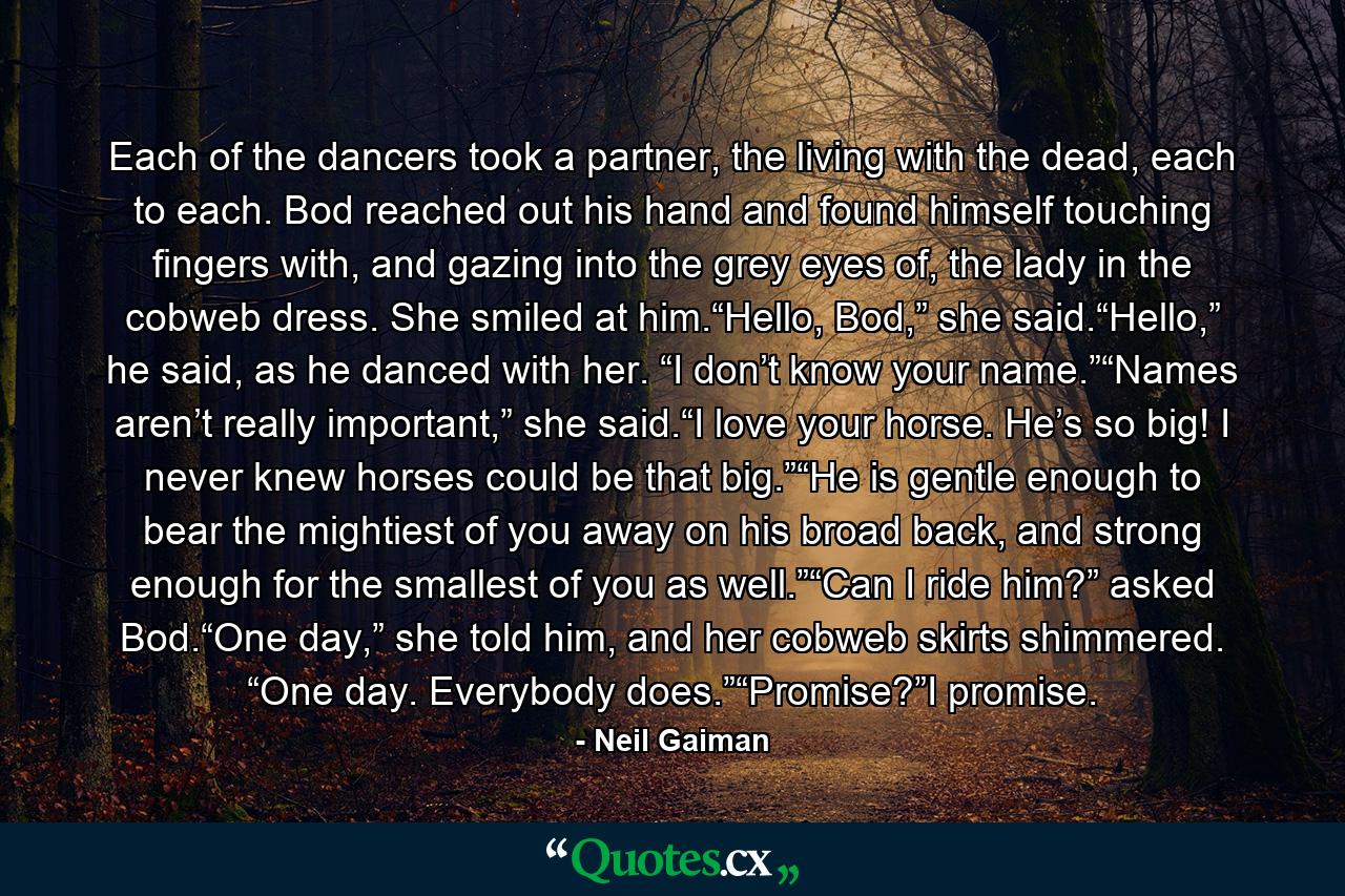 Each of the dancers took a partner, the living with the dead, each to each. Bod reached out his hand and found himself touching fingers with, and gazing into the grey eyes of, the lady in the cobweb dress. She smiled at him.“Hello, Bod,” she said.“Hello,” he said, as he danced with her. “I don’t know your name.”“Names aren’t really important,” she said.“I love your horse. He’s so big! I never knew horses could be that big.”“He is gentle enough to bear the mightiest of you away on his broad back, and strong enough for the smallest of you as well.”“Can I ride him?” asked Bod.“One day,” she told him, and her cobweb skirts shimmered. “One day. Everybody does.”“Promise?”I promise. - Quote by Neil Gaiman