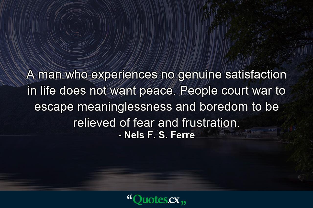 A man who experiences no genuine satisfaction in life does not want peace. People court war to escape meaninglessness and boredom  to be relieved of fear and frustration. - Quote by Nels F. S. Ferre