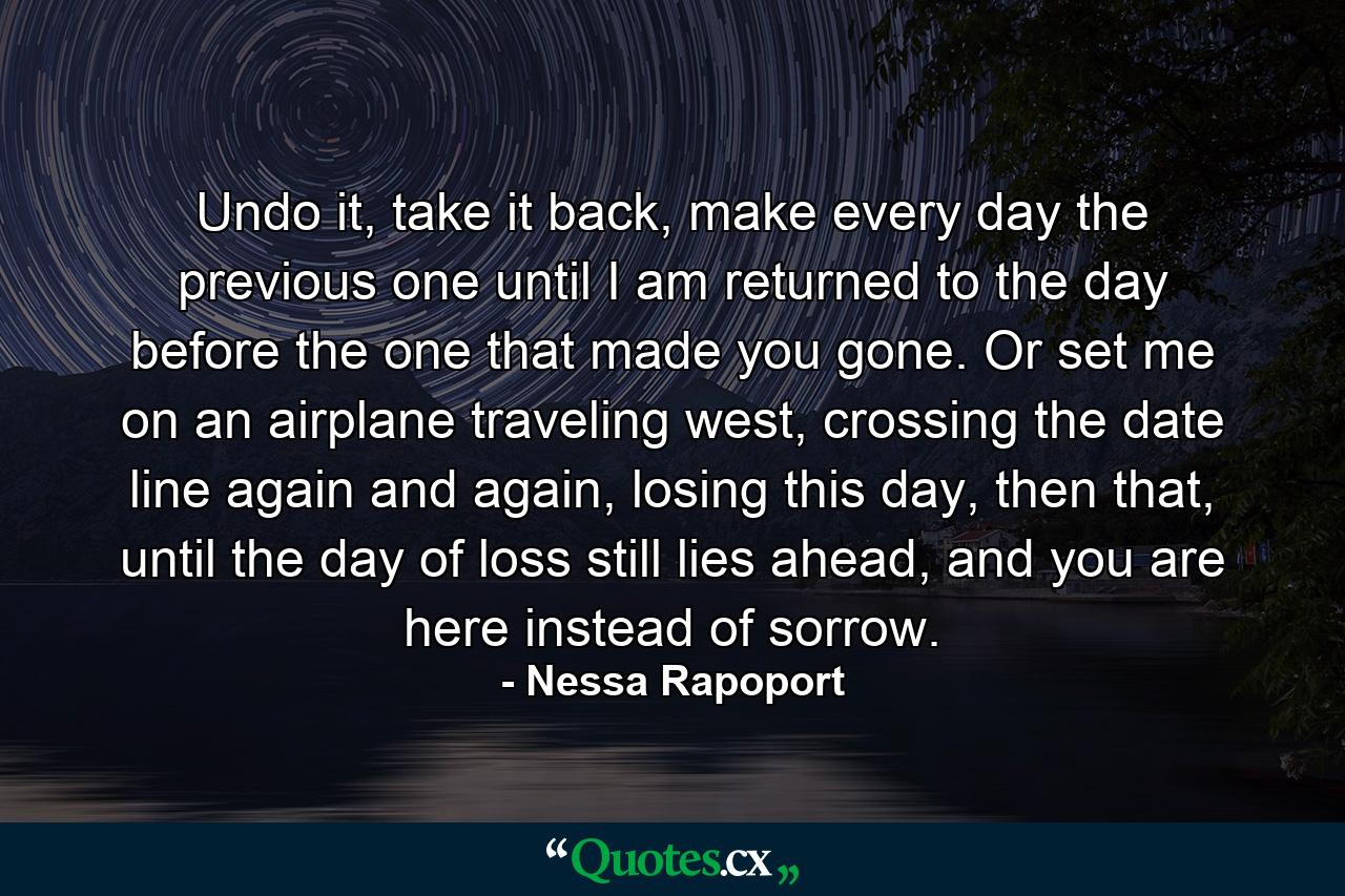 Undo it, take it back, make every day the previous one until I am returned to the day before the one that made you gone. Or set me on an airplane traveling west, crossing the date line again and again, losing this day, then that, until the day of loss still lies ahead, and you are here instead of sorrow. - Quote by Nessa Rapoport